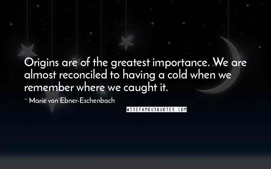 Marie Von Ebner-Eschenbach Quotes: Origins are of the greatest importance. We are almost reconciled to having a cold when we remember where we caught it.