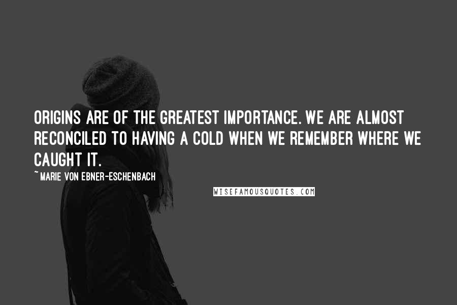 Marie Von Ebner-Eschenbach Quotes: Origins are of the greatest importance. We are almost reconciled to having a cold when we remember where we caught it.