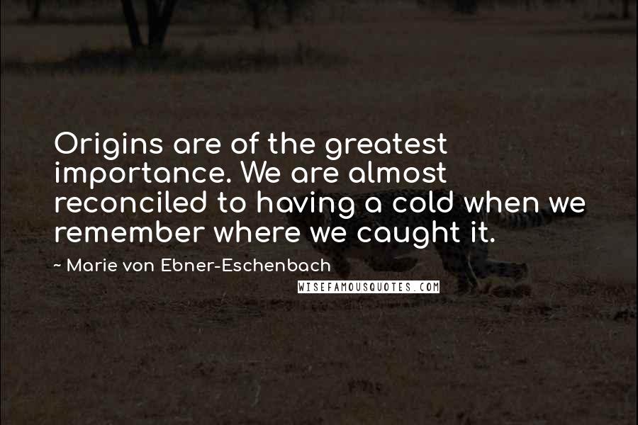 Marie Von Ebner-Eschenbach Quotes: Origins are of the greatest importance. We are almost reconciled to having a cold when we remember where we caught it.