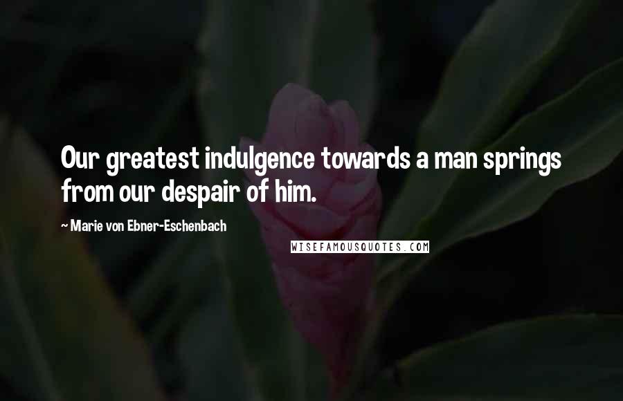 Marie Von Ebner-Eschenbach Quotes: Our greatest indulgence towards a man springs from our despair of him.