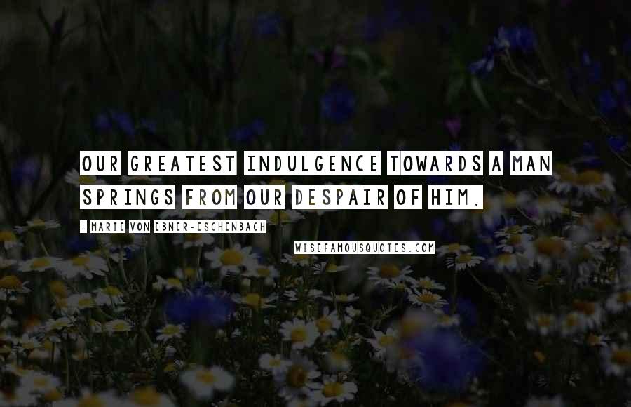 Marie Von Ebner-Eschenbach Quotes: Our greatest indulgence towards a man springs from our despair of him.