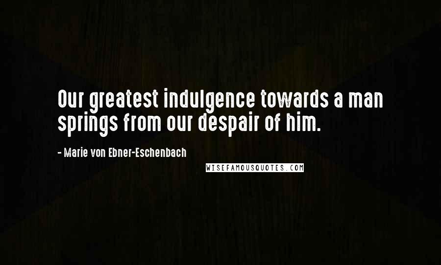 Marie Von Ebner-Eschenbach Quotes: Our greatest indulgence towards a man springs from our despair of him.