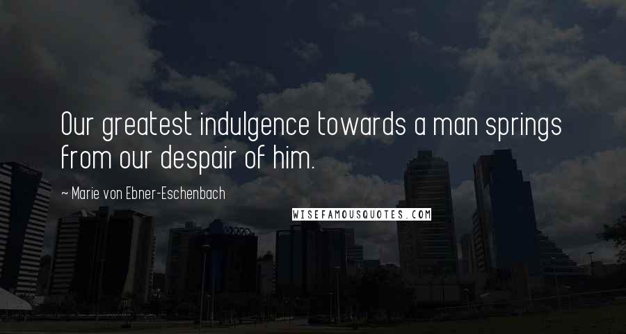 Marie Von Ebner-Eschenbach Quotes: Our greatest indulgence towards a man springs from our despair of him.