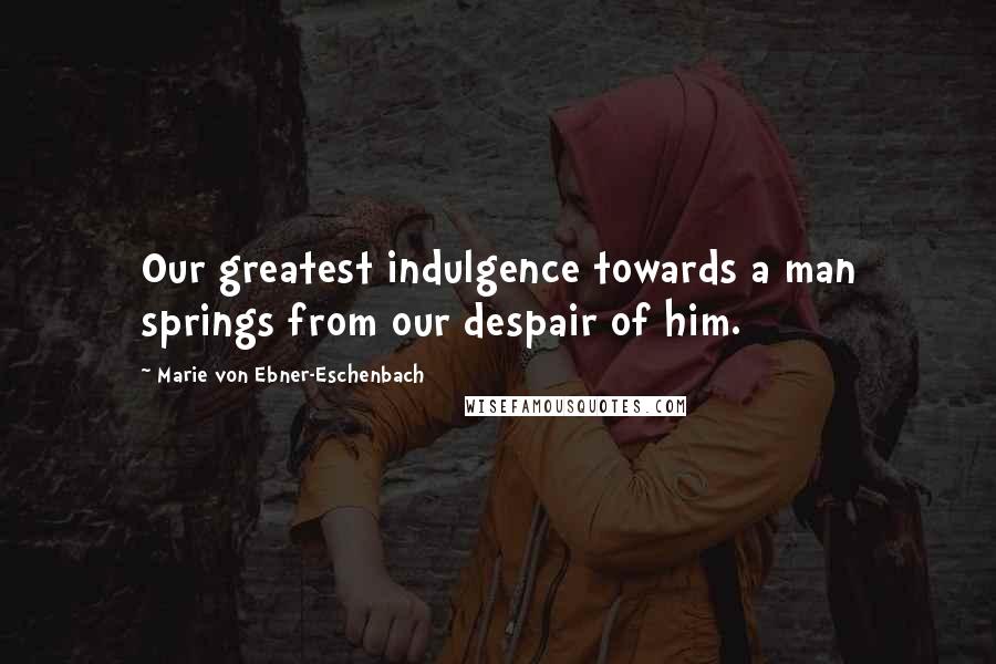 Marie Von Ebner-Eschenbach Quotes: Our greatest indulgence towards a man springs from our despair of him.