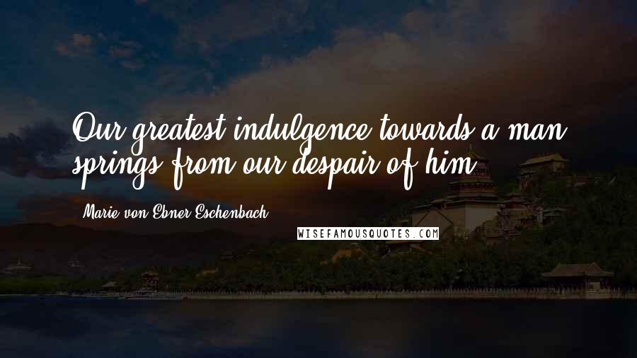 Marie Von Ebner-Eschenbach Quotes: Our greatest indulgence towards a man springs from our despair of him.