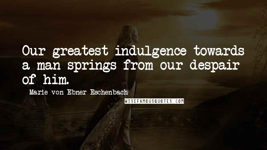 Marie Von Ebner-Eschenbach Quotes: Our greatest indulgence towards a man springs from our despair of him.