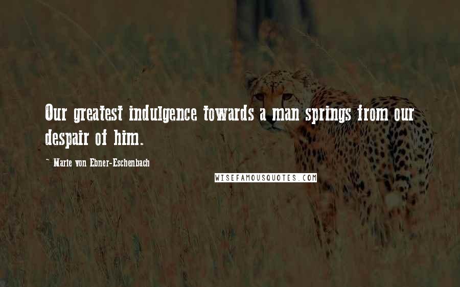 Marie Von Ebner-Eschenbach Quotes: Our greatest indulgence towards a man springs from our despair of him.