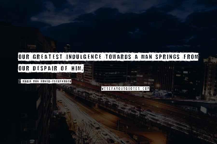 Marie Von Ebner-Eschenbach Quotes: Our greatest indulgence towards a man springs from our despair of him.