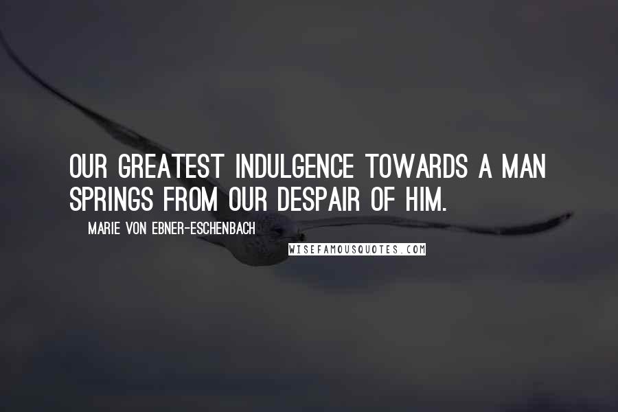 Marie Von Ebner-Eschenbach Quotes: Our greatest indulgence towards a man springs from our despair of him.