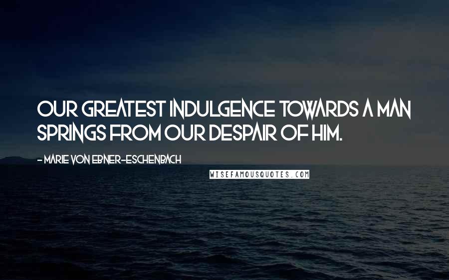 Marie Von Ebner-Eschenbach Quotes: Our greatest indulgence towards a man springs from our despair of him.