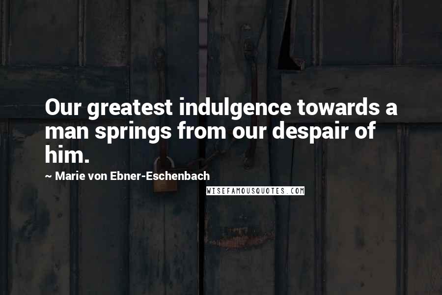 Marie Von Ebner-Eschenbach Quotes: Our greatest indulgence towards a man springs from our despair of him.