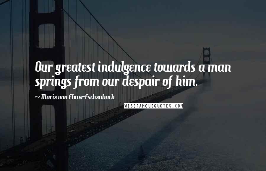 Marie Von Ebner-Eschenbach Quotes: Our greatest indulgence towards a man springs from our despair of him.