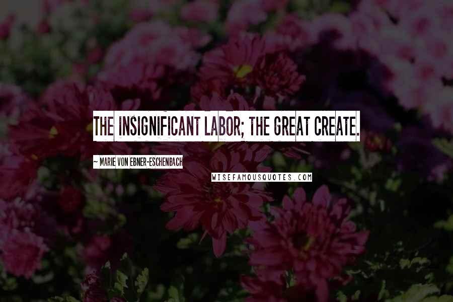 Marie Von Ebner-Eschenbach Quotes: The insignificant labor; the great create.