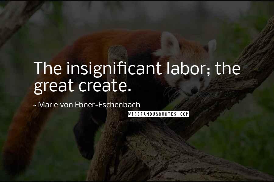 Marie Von Ebner-Eschenbach Quotes: The insignificant labor; the great create.