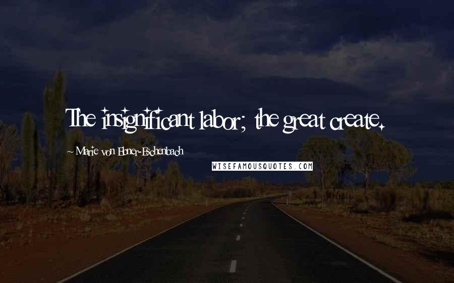 Marie Von Ebner-Eschenbach Quotes: The insignificant labor; the great create.