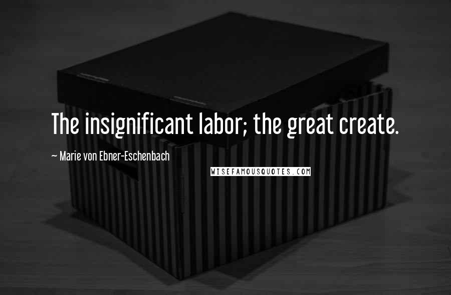 Marie Von Ebner-Eschenbach Quotes: The insignificant labor; the great create.