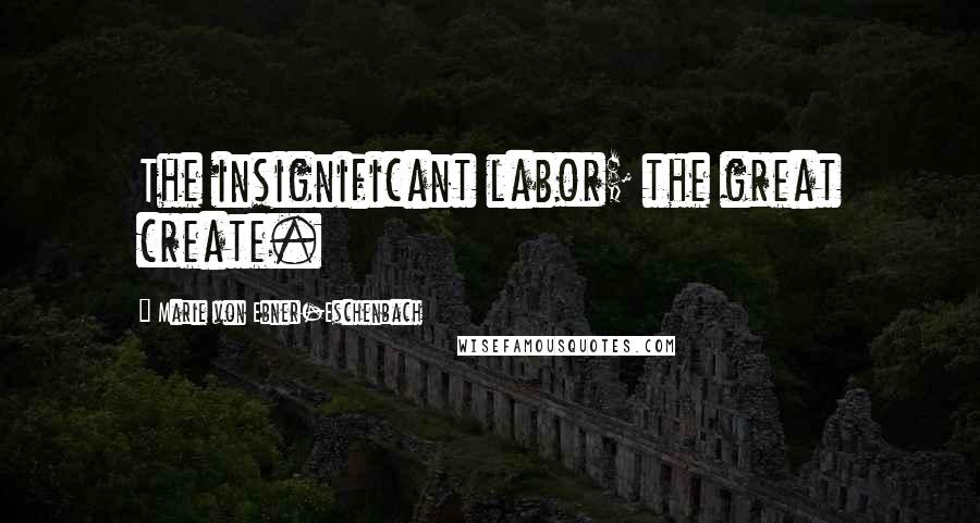 Marie Von Ebner-Eschenbach Quotes: The insignificant labor; the great create.