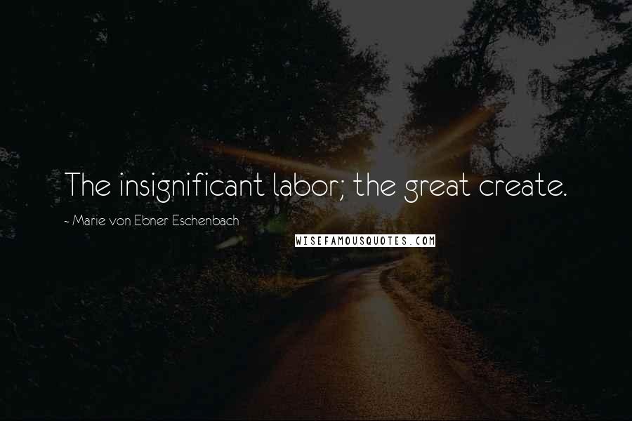 Marie Von Ebner-Eschenbach Quotes: The insignificant labor; the great create.