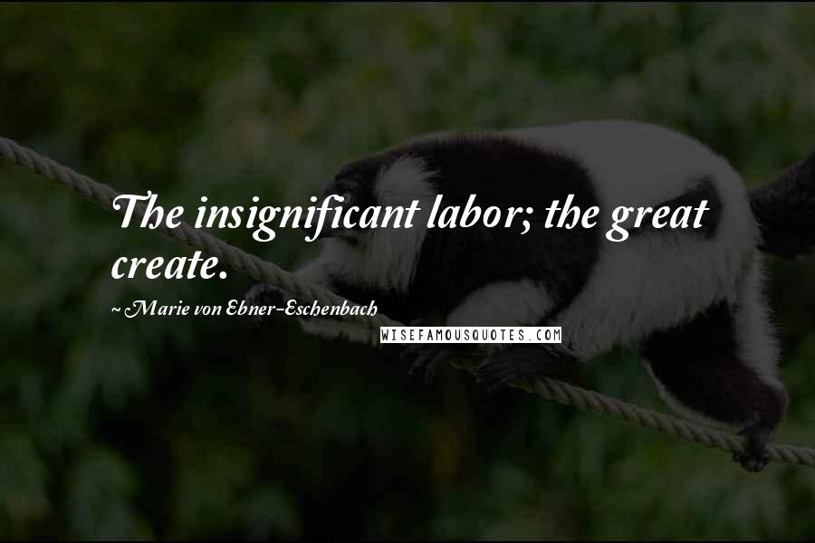 Marie Von Ebner-Eschenbach Quotes: The insignificant labor; the great create.