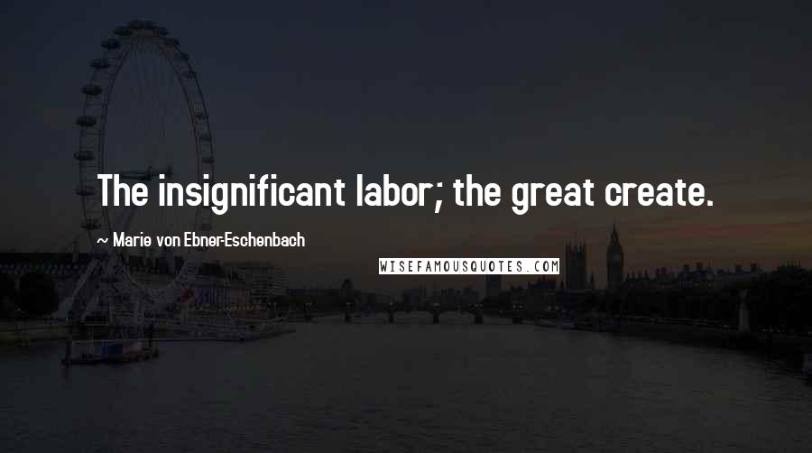 Marie Von Ebner-Eschenbach Quotes: The insignificant labor; the great create.