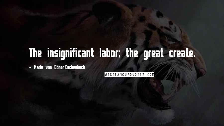 Marie Von Ebner-Eschenbach Quotes: The insignificant labor; the great create.