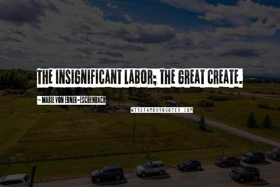 Marie Von Ebner-Eschenbach Quotes: The insignificant labor; the great create.