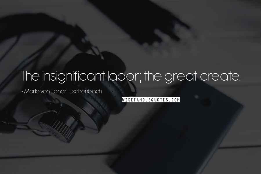 Marie Von Ebner-Eschenbach Quotes: The insignificant labor; the great create.