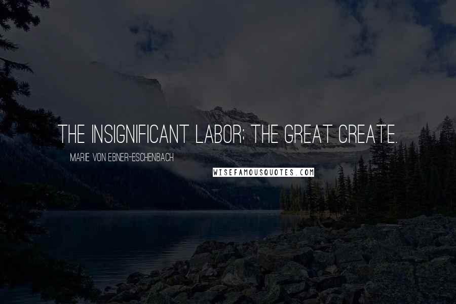 Marie Von Ebner-Eschenbach Quotes: The insignificant labor; the great create.