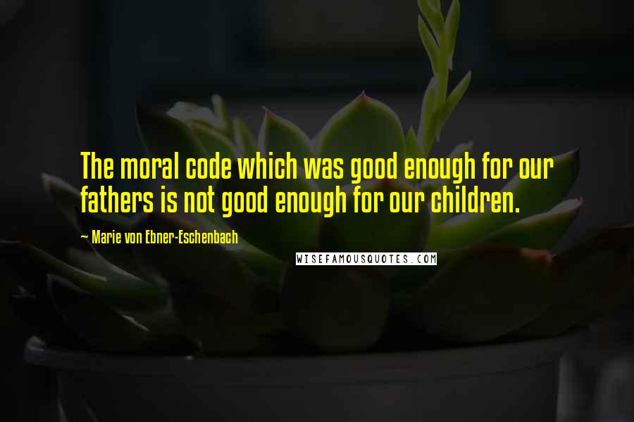 Marie Von Ebner-Eschenbach Quotes: The moral code which was good enough for our fathers is not good enough for our children.