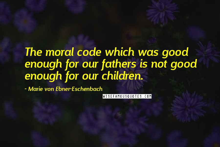 Marie Von Ebner-Eschenbach Quotes: The moral code which was good enough for our fathers is not good enough for our children.