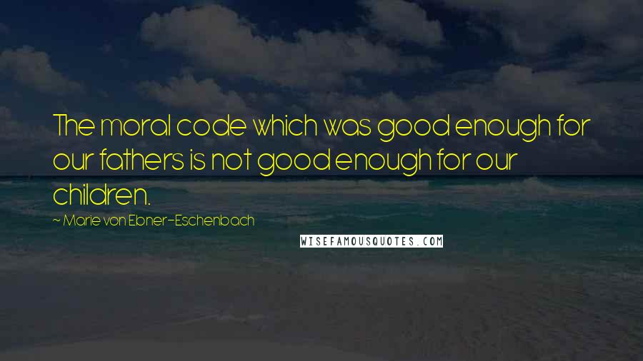 Marie Von Ebner-Eschenbach Quotes: The moral code which was good enough for our fathers is not good enough for our children.