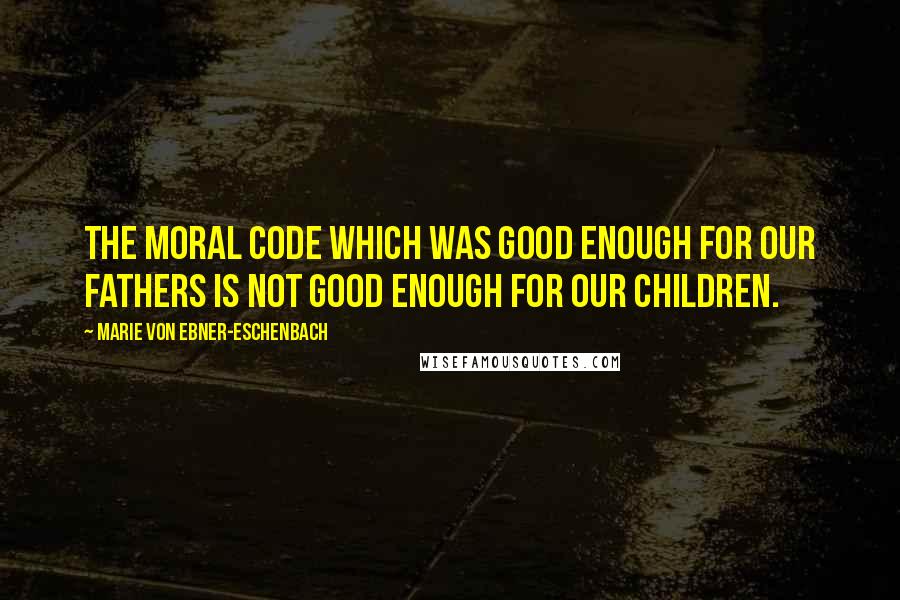Marie Von Ebner-Eschenbach Quotes: The moral code which was good enough for our fathers is not good enough for our children.