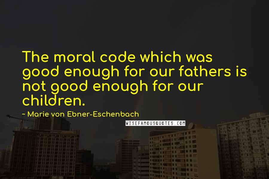 Marie Von Ebner-Eschenbach Quotes: The moral code which was good enough for our fathers is not good enough for our children.