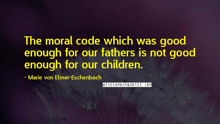 Marie Von Ebner-Eschenbach Quotes: The moral code which was good enough for our fathers is not good enough for our children.