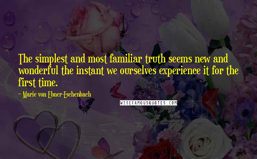 Marie Von Ebner-Eschenbach Quotes: The simplest and most familiar truth seems new and wonderful the instant we ourselves experience it for the first time.