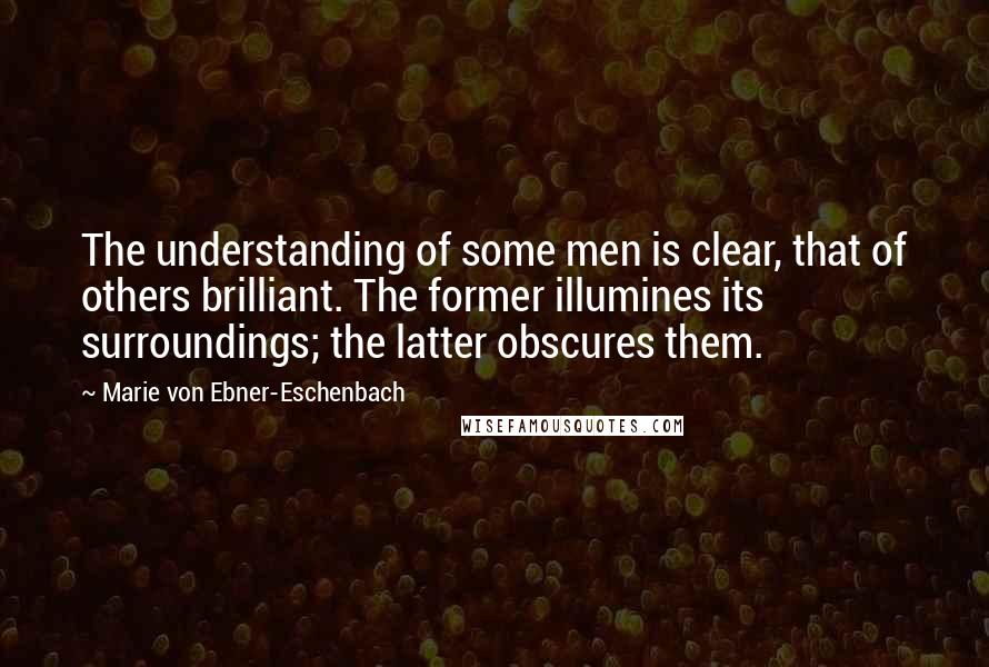 Marie Von Ebner-Eschenbach Quotes: The understanding of some men is clear, that of others brilliant. The former illumines its surroundings; the latter obscures them.