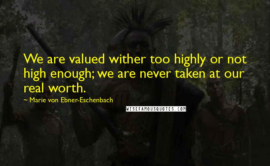 Marie Von Ebner-Eschenbach Quotes: We are valued wither too highly or not high enough; we are never taken at our real worth.