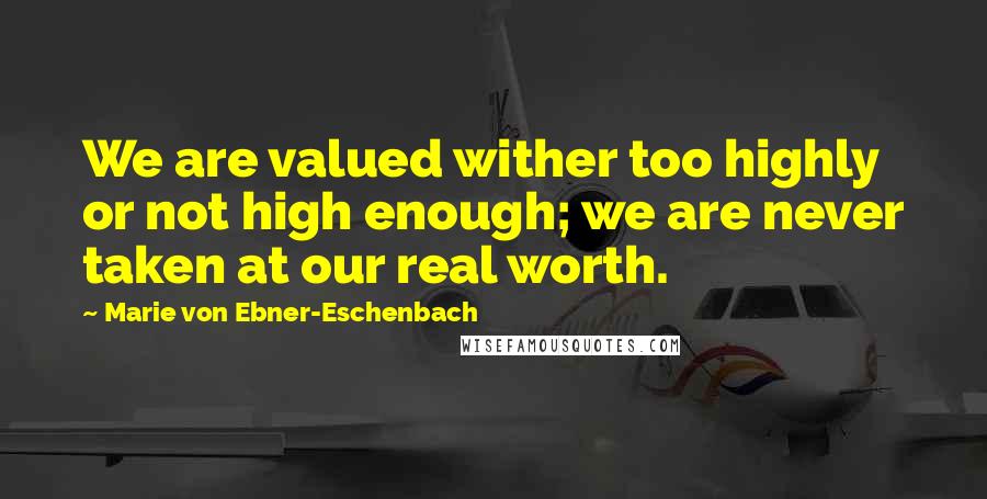 Marie Von Ebner-Eschenbach Quotes: We are valued wither too highly or not high enough; we are never taken at our real worth.