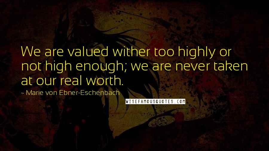 Marie Von Ebner-Eschenbach Quotes: We are valued wither too highly or not high enough; we are never taken at our real worth.