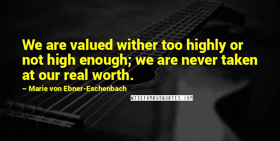 Marie Von Ebner-Eschenbach Quotes: We are valued wither too highly or not high enough; we are never taken at our real worth.