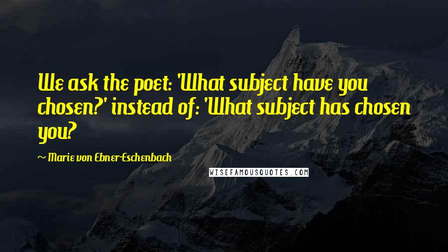 Marie Von Ebner-Eschenbach Quotes: We ask the poet: 'What subject have you chosen?' instead of: 'What subject has chosen you?