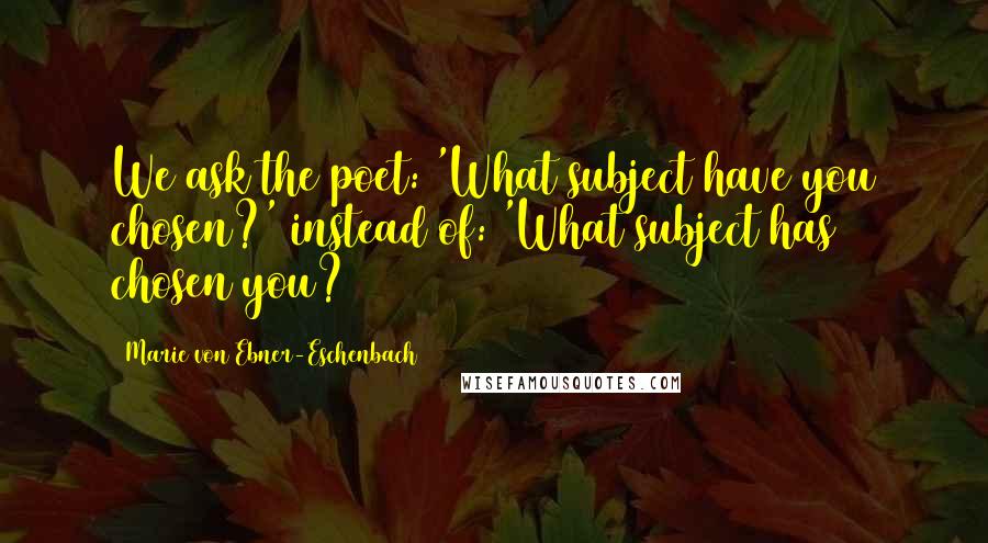 Marie Von Ebner-Eschenbach Quotes: We ask the poet: 'What subject have you chosen?' instead of: 'What subject has chosen you?