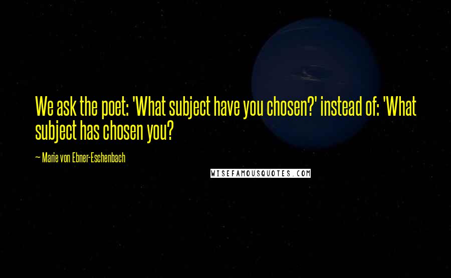 Marie Von Ebner-Eschenbach Quotes: We ask the poet: 'What subject have you chosen?' instead of: 'What subject has chosen you?
