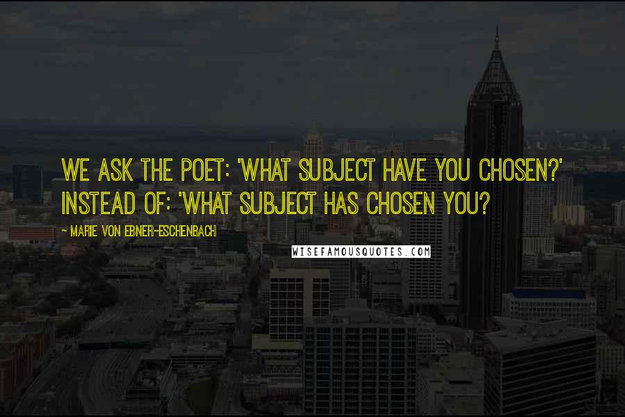 Marie Von Ebner-Eschenbach Quotes: We ask the poet: 'What subject have you chosen?' instead of: 'What subject has chosen you?