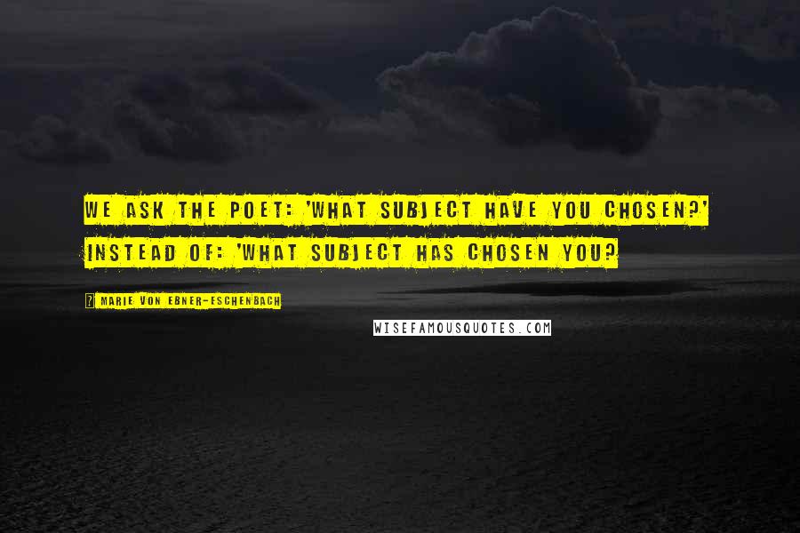 Marie Von Ebner-Eschenbach Quotes: We ask the poet: 'What subject have you chosen?' instead of: 'What subject has chosen you?