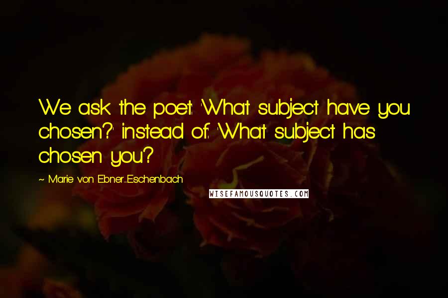 Marie Von Ebner-Eschenbach Quotes: We ask the poet: 'What subject have you chosen?' instead of: 'What subject has chosen you?