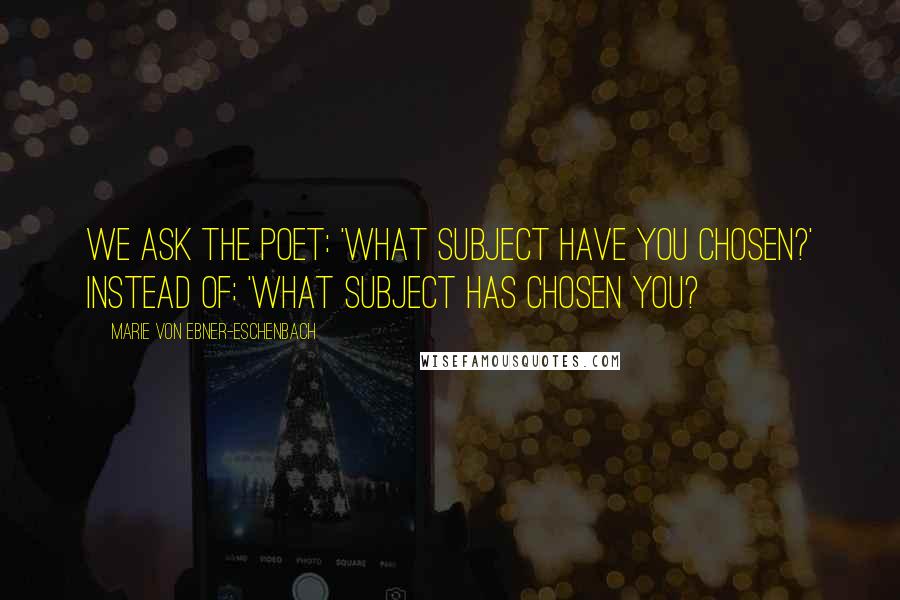 Marie Von Ebner-Eschenbach Quotes: We ask the poet: 'What subject have you chosen?' instead of: 'What subject has chosen you?