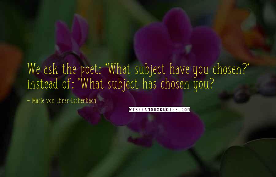 Marie Von Ebner-Eschenbach Quotes: We ask the poet: 'What subject have you chosen?' instead of: 'What subject has chosen you?