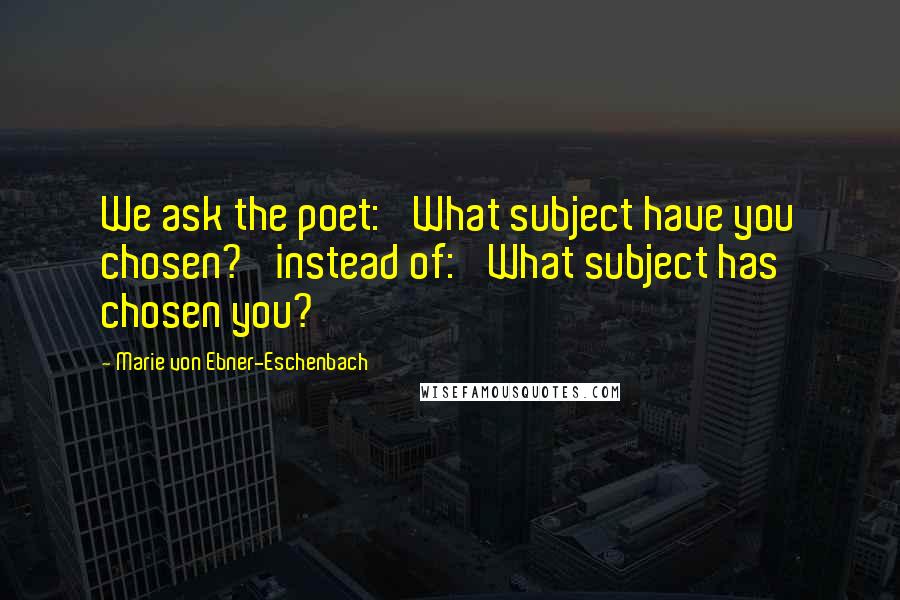 Marie Von Ebner-Eschenbach Quotes: We ask the poet: 'What subject have you chosen?' instead of: 'What subject has chosen you?