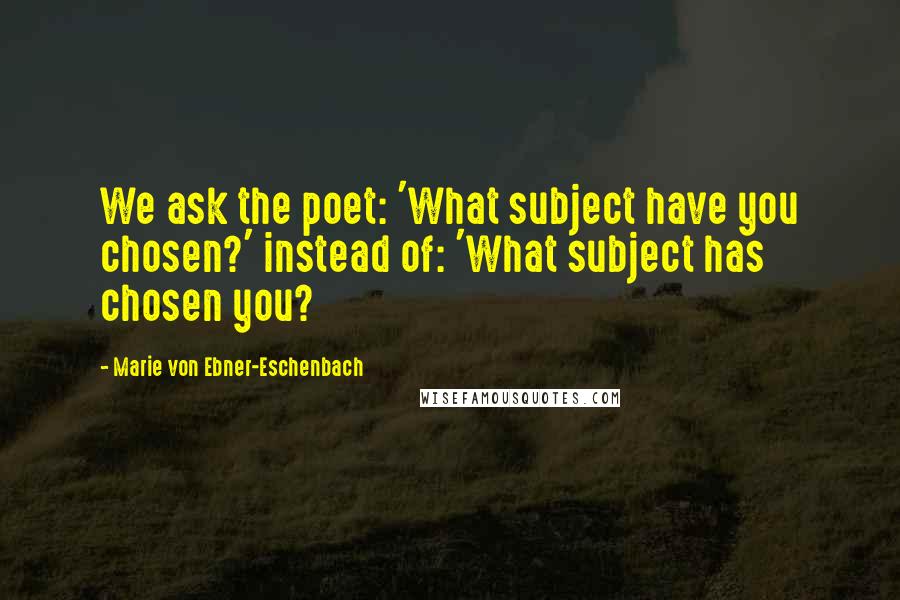 Marie Von Ebner-Eschenbach Quotes: We ask the poet: 'What subject have you chosen?' instead of: 'What subject has chosen you?